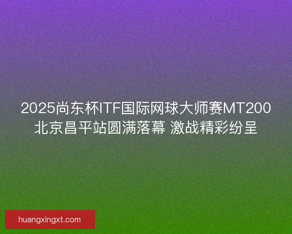 2025尚东杯ITF国际网球大师赛MT200北京昌平站圆满落幕 激战精彩纷呈
