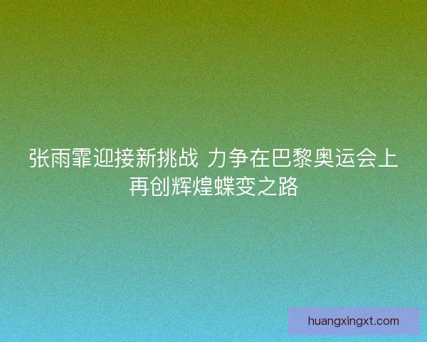 张雨霏迎接新挑战 力争在巴黎奥运会上再创辉煌蝶变之路