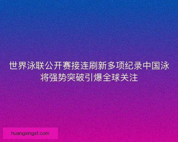 世界泳联公开赛接连刷新多项纪录中国泳将强势突破引爆全球关注