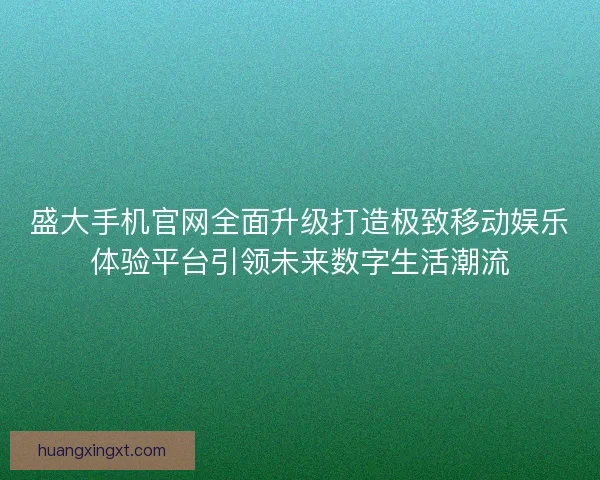 盛大手机官网全面升级打造极致移动娱乐体验平台引领未来数字生活潮流
