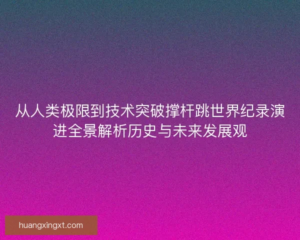 从人类极限到技术突破撑杆跳世界纪录演进全景解析历史与未来发展观