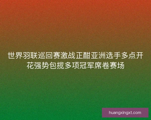 世界羽联巡回赛激战正酣亚洲选手多点开花强势包揽多项冠军席卷赛场