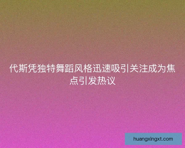 代斯凭独特舞蹈风格迅速吸引关注成为焦点引发热议